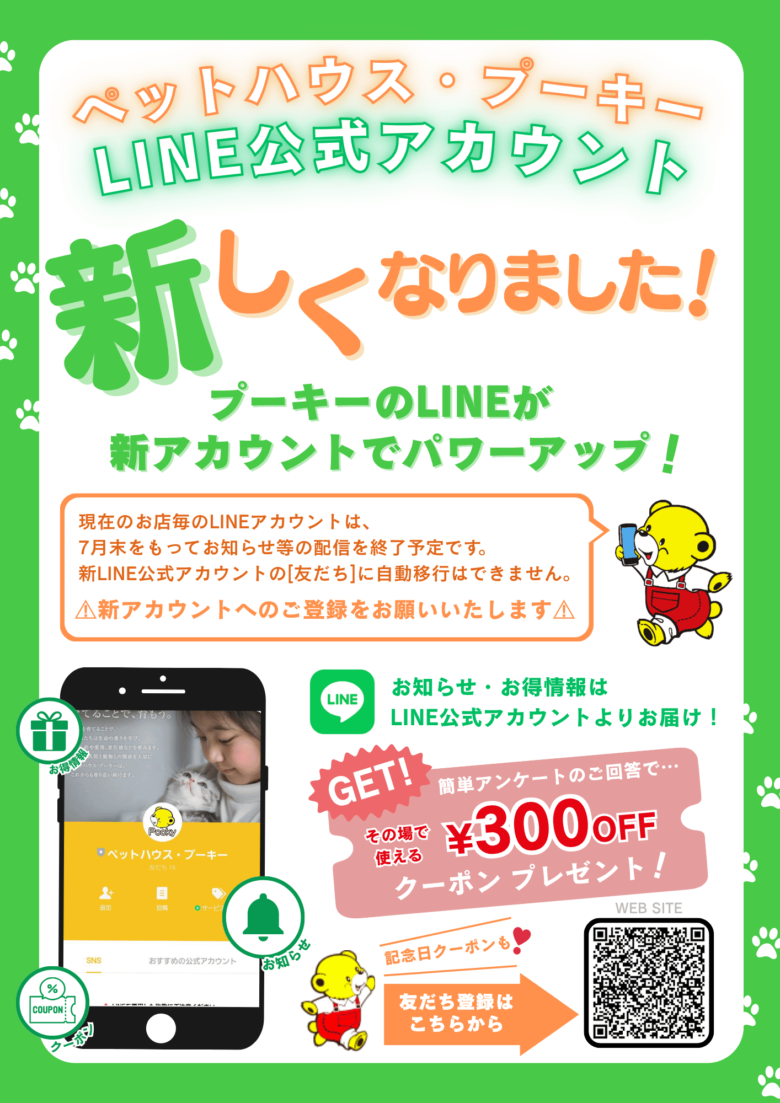 ペットハウス・プーキーのLINE公式アカウントが新しくなりました！現在のお店毎のアカウントは、7月末をもってお知らせ等の配信を終了予定です。新LINE公式アカウントの友達に自動移行はできません。新アカウントへのご登録をお願いいたします。お知らせ・お得情報はLINE公式アカウントよりお届け！簡単アンケートのご回答で…その場で使える300円OFFクーポンプレゼント！記念日クーポンも！